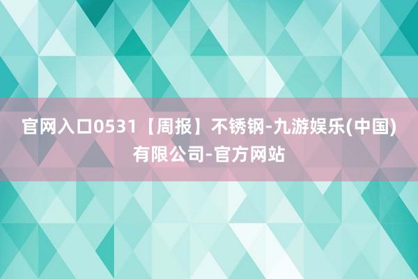 官网入口0531【周报】不锈钢-九游娱乐(中国)有限公司-官方网站