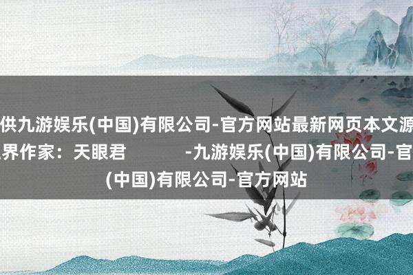 提供九游娱乐(中国)有限公司-官方网站最新网页本文源自：金融界作家：天眼君            -九游娱乐(中国)有限公司-官方网站