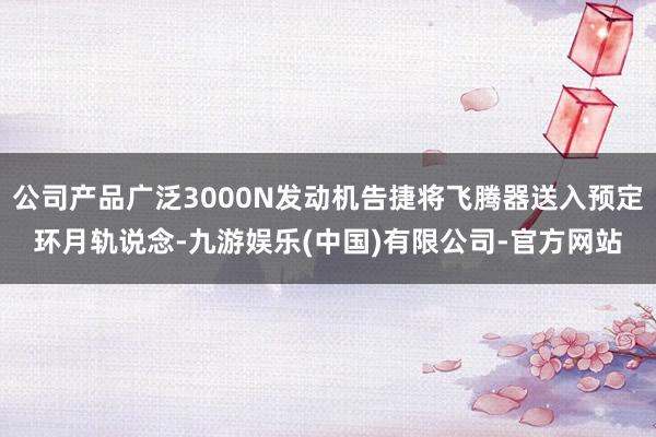 公司产品广泛3000N发动机告捷将飞腾器送入预定环月轨说念-九游娱乐(中国)有限公司-官方网站