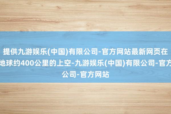 提供九游娱乐(中国)有限公司-官方网站最新网页在距离地球约400公里的上空-九游娱乐(中国)有限公司-官方网站