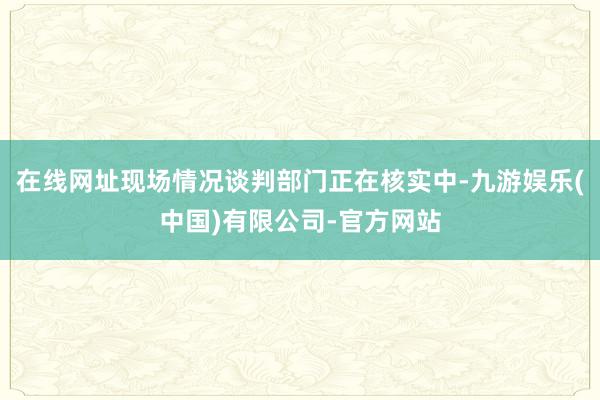 在线网址现场情况谈判部门正在核实中-九游娱乐(中国)有限公司-官方网站