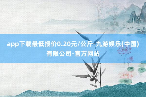 app下载最低报价0.20元/公斤-九游娱乐(中国)有限公司-官方网站