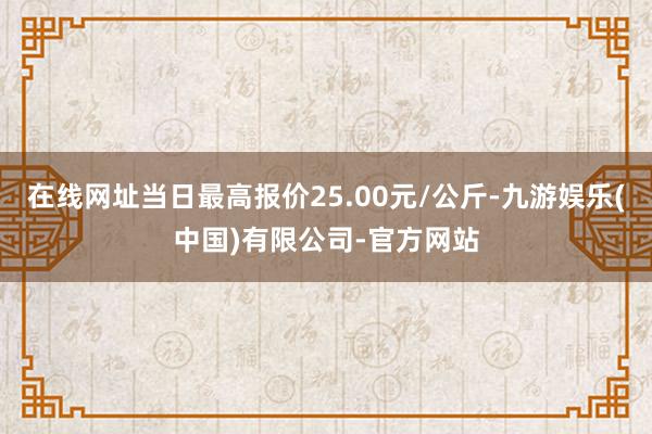 在线网址当日最高报价25.00元/公斤-九游娱乐(中国)有限公司-官方网站