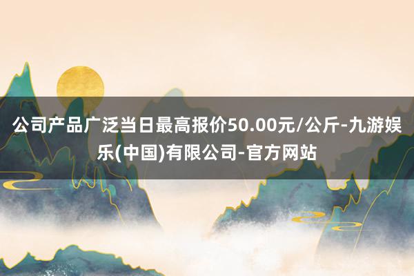 公司产品广泛当日最高报价50.00元/公斤-九游娱乐(中国)有限公司-官方网站