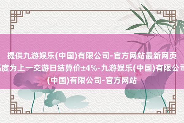 提供九游娱乐(中国)有限公司-官方网站最新网页涨跌停板幅度为上一交游日结算价±4%-九游娱乐(中国)有限公司-官方网站