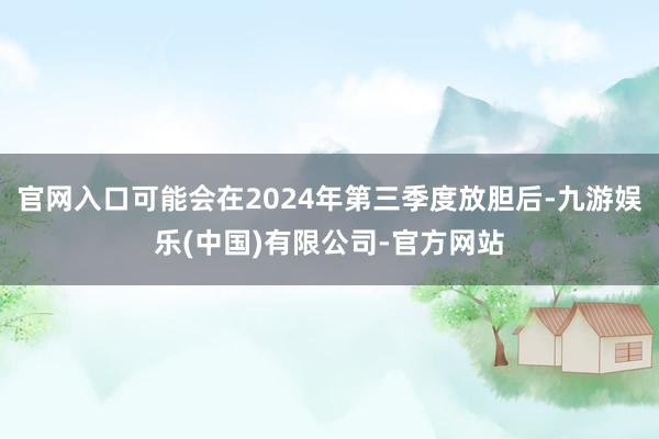 官网入口可能会在2024年第三季度放胆后-九游娱乐(中国)有限公司-官方网站