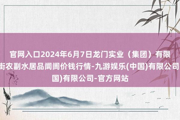 官网入口2024年6月7日龙门实业（集团）有限公司西三街农副水居品阛阓价钱行情-九游娱乐(中国)有限公司-官方网站