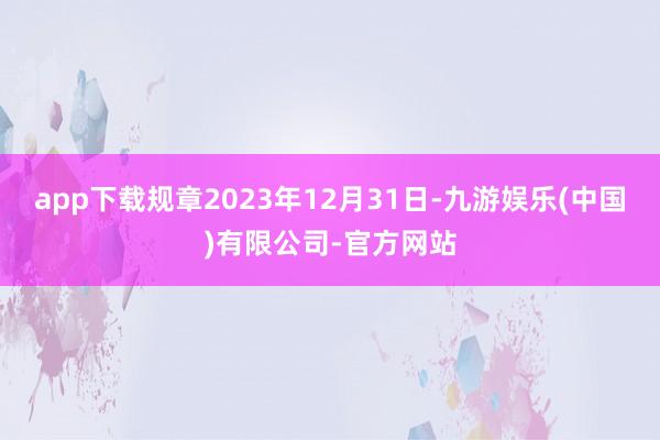 app下载规章2023年12月31日-九游娱乐(中国)有限公司-官方网站