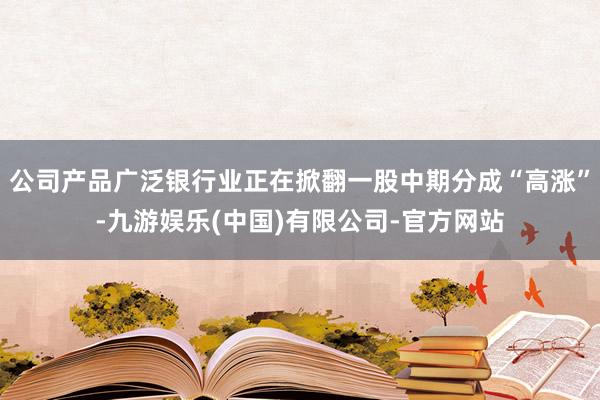 公司产品广泛银行业正在掀翻一股中期分成“高涨”-九游娱乐(中国)有限公司-官方网站