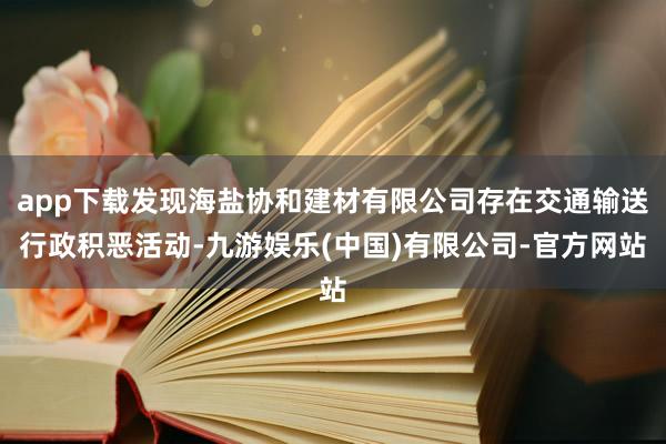 app下载发现海盐协和建材有限公司存在交通输送行政积恶活动-九游娱乐(中国)有限公司-官方网站