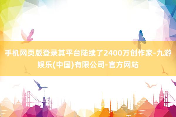 手机网页版登录其平台陆续了2400万创作家-九游娱乐(中国)有限公司-官方网站