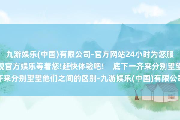 九游娱乐(中国)有限公司-官方网站24小时为您服务!更多精彩活动在正规官方娱乐等着您!赶快体验吧!    底下一齐来分别望望他们之间的区别-九游娱乐(中国)有限公司-官方网站