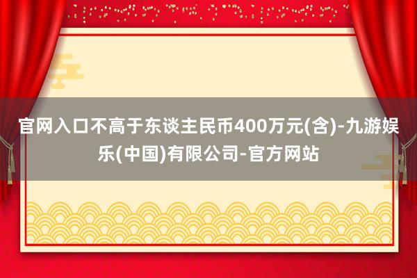 官网入口不高于东谈主民币400万元(含)-九游娱乐(中国)有限公司-官方网站