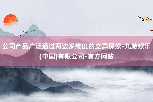 公司产品广泛通过两边多维度的立异探索-九游娱乐(中国)有限公司-官方网站