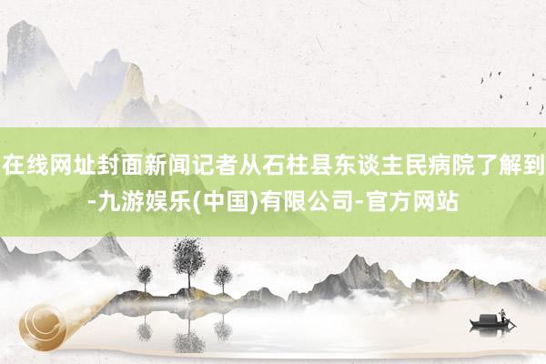 在线网址封面新闻记者从石柱县东谈主民病院了解到-九游娱乐(中国)有限公司-官方网站