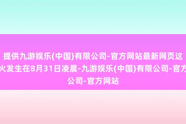 提供九游娱乐(中国)有限公司-官方网站最新网页这场失火发生在8月31日凌晨-九游娱乐(中国)有限公司-官方网站