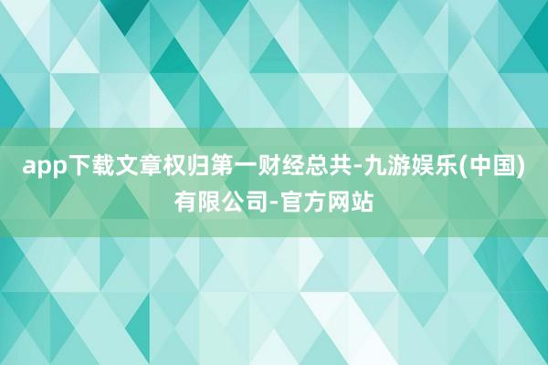 app下载文章权归第一财经总共-九游娱乐(中国)有限公司-官方网站