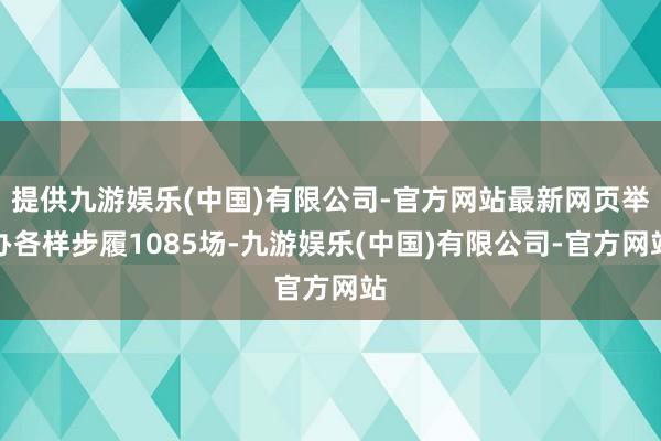 提供九游娱乐(中国)有限公司-官方网站最新网页举办各样步履1085场-九游娱乐(中国)有限公司-官方网站