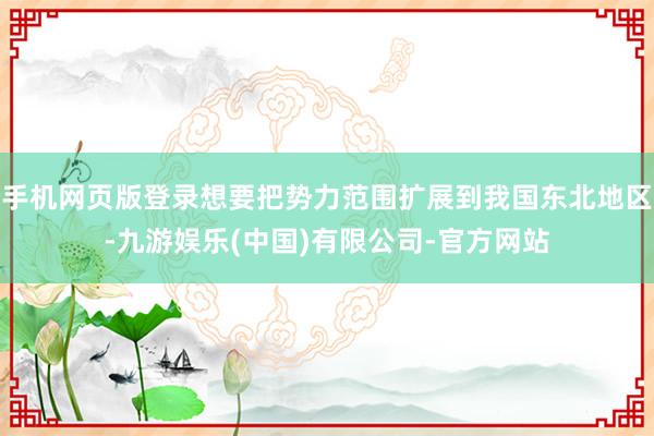 手机网页版登录想要把势力范围扩展到我国东北地区-九游娱乐(中国)有限公司-官方网站