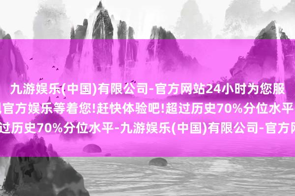 九游娱乐(中国)有限公司-官方网站24小时为您服务!更多精彩活动在正规官方娱乐等着您!赶快体验吧!超过历史70%分位水平-九游娱乐(中国)有限公司-官方网站