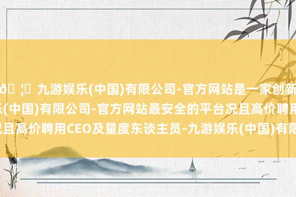 🦄九游娱乐(中国)有限公司-官方网站是一家创新的科技公司，九游娱乐(中国)有限公司-官方网站最安全的平台况且高价聘用CEO及量度东谈主员-九游娱乐(中国)有限公司-官方网站