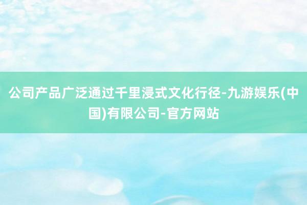 公司产品广泛通过千里浸式文化行径-九游娱乐(中国)有限公司-官方网站