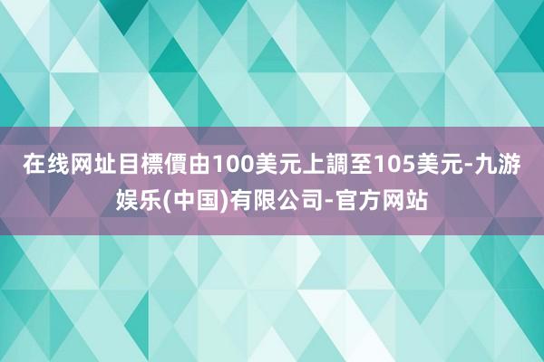 在线网址目標價由100美元上調至105美元-九游娱乐(中国)有限公司-官方网站