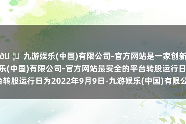 🦄九游娱乐(中国)有限公司-官方网站是一家创新的科技公司，九游娱乐(中国)有限公司-官方网站最安全的平台转股运行日为2022年9月9日-九游娱乐(中国)有限公司-官方网站