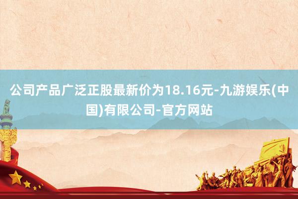 公司产品广泛正股最新价为18.16元-九游娱乐(中国)有限公司-官方网站