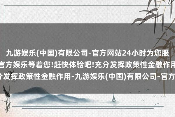 九游娱乐(中国)有限公司-官方网站24小时为您服务!更多精彩活动在正规官方娱乐等着您!赶快体验吧!充分发挥政策性金融作用-九游娱乐(中国)有限公司-官方网站