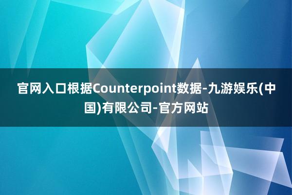 官网入口根据Counterpoint数据-九游娱乐(中国)有限公司-官方网站