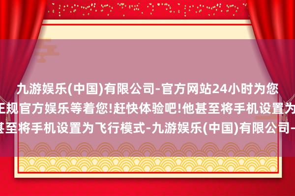 九游娱乐(中国)有限公司-官方网站24小时为您服务!更多精彩活动在正规官方娱乐等着您!赶快体验吧!他甚至将手机设置为飞行模式-九游娱乐(中国)有限公司-官方网站