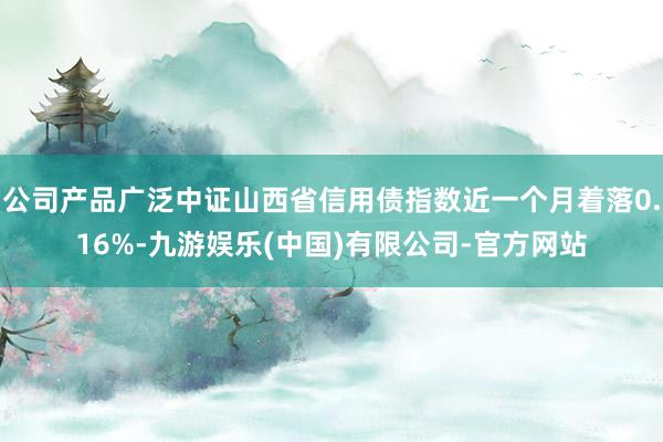 公司产品广泛中证山西省信用债指数近一个月着落0.16%-九游娱乐(中国)有限公司-官方网站