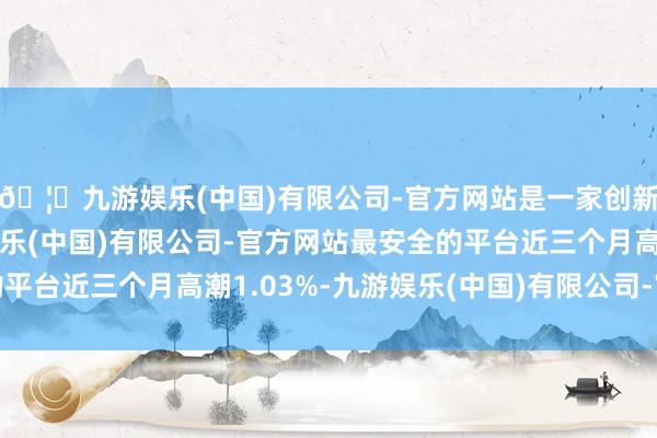 🦄九游娱乐(中国)有限公司-官方网站是一家创新的科技公司，九游娱乐(中国)有限公司-官方网站最安全的平台近三个月高潮1.03%-九游娱乐(中国)有限公司-官方网站