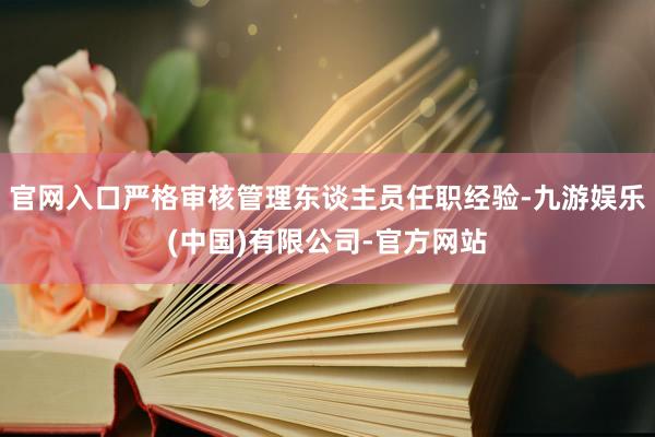 官网入口严格审核管理东谈主员任职经验-九游娱乐(中国)有限公司-官方网站