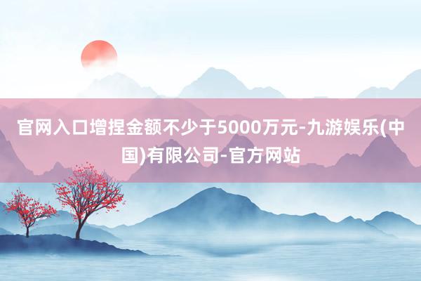 官网入口增捏金额不少于5000万元-九游娱乐(中国)有限公司-官方网站