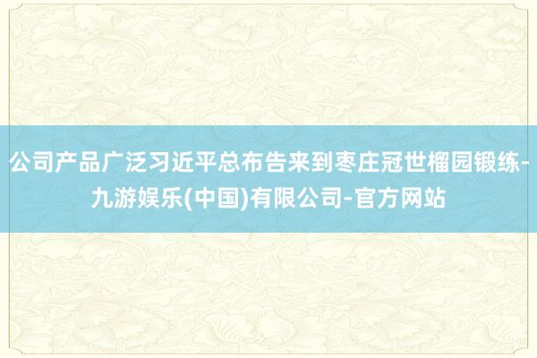 公司产品广泛习近平总布告来到枣庄冠世榴园锻练-九游娱乐(中国)有限公司-官方网站