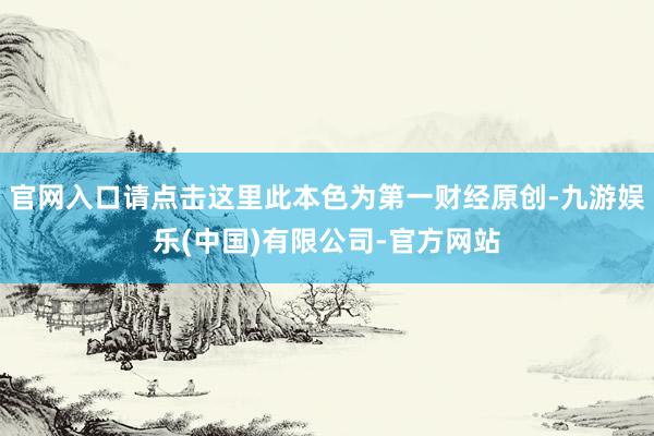 官网入口请点击这里此本色为第一财经原创-九游娱乐(中国)有限公司-官方网站