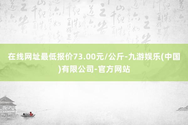 在线网址最低报价73.00元/公斤-九游娱乐(中国)有限公司-官方网站