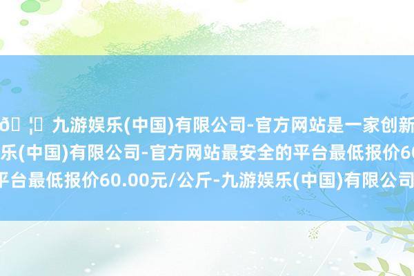 🦄九游娱乐(中国)有限公司-官方网站是一家创新的科技公司，九游娱乐(中国)有限公司-官方网站最安全的平台最低报价60.00元/公斤-九游娱乐(中国)有限公司-官方网站