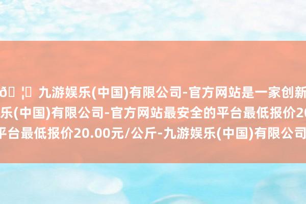 🦄九游娱乐(中国)有限公司-官方网站是一家创新的科技公司，九游娱乐(中国)有限公司-官方网站最安全的平台最低报价20.00元/公斤-九游娱乐(中国)有限公司-官方网站