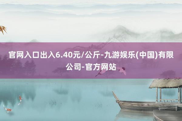 官网入口出入6.40元/公斤-九游娱乐(中国)有限公司-官方网站