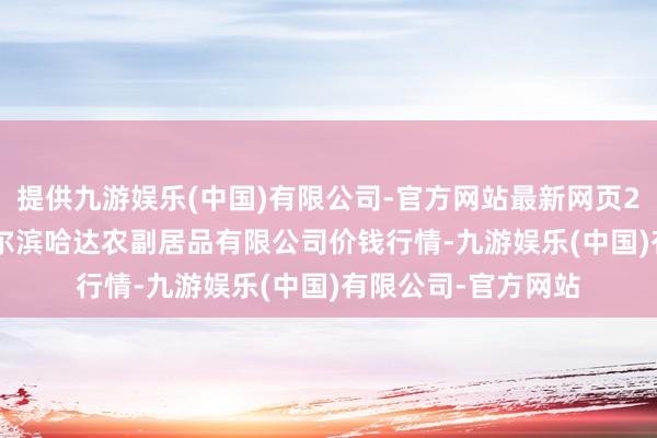 提供九游娱乐(中国)有限公司-官方网站最新网页2024年10月5日哈尔滨哈达农副居品有限公司价钱行情-九游娱乐(中国)有限公司-官方网站