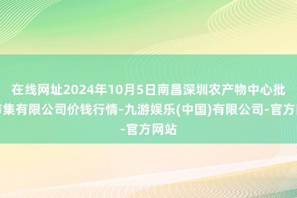 在线网址2024年10月5日南昌深圳农产物中心批发市集有限公司价钱行情-九游娱乐(中国)有限公司-官方网站