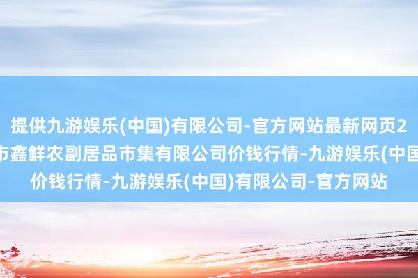 提供九游娱乐(中国)有限公司-官方网站最新网页2024年10月5日吴忠市鑫鲜农副居品市集有限公司价钱行情-九游娱乐(中国)有限公司-官方网站