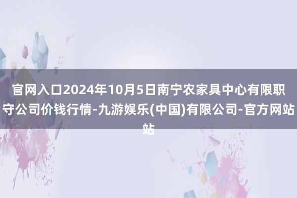 官网入口2024年10月5日南宁农家具中心有限职守公司价钱行情-九游娱乐(中国)有限公司-官方网站