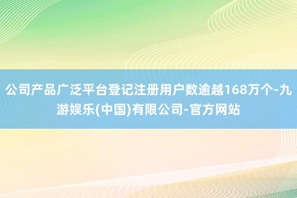 公司产品广泛平台登记注册用户数逾越168万个-九游娱乐(中国)有限公司-官方网站