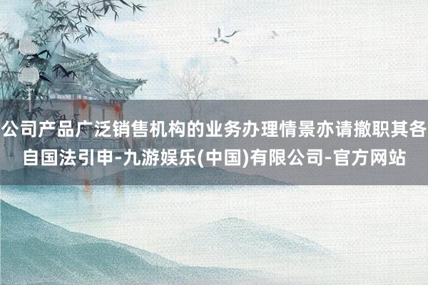 公司产品广泛销售机构的业务办理情景亦请撤职其各自国法引申-九游娱乐(中国)有限公司-官方网站