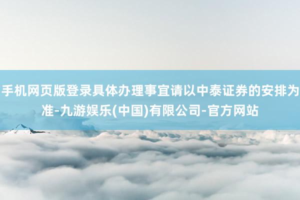 手机网页版登录具体办理事宜请以中泰证券的安排为准-九游娱乐(中国)有限公司-官方网站