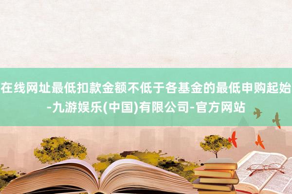 在线网址最低扣款金额不低于各基金的最低申购起始-九游娱乐(中国)有限公司-官方网站